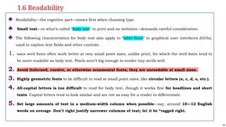 24
♣ Readability—the cognitive part—comes first when choosing type.
♣ Small text—or what’s called “body text” in print and on websites—demands careful consideration.
♣ The following characteristics for body text also apply to “label fonts” in graphical user interfaces (GUIs),
used to caption text fields and other controls:
1. sans serif fonts often work better at very small point sizes, unlike print, for which the serif fonts tend to
be more readable as body text. Pixels aren’t big enough to render tiny serifs well.
2. Avoid italicized, cursive, or otherwise ornamental fonts; they are unreadable at small sizes.
3. Highly geometric fonts to be difficult to read at small point sizes, like circular letters (e, c, d, o, etc.).
4. All-capital letters is too difficult to read for body text, though it works fine for headlines and short
texts. Capital letters tend to look similar and are not as easy for a reader to differentiate.
5. Set large amounts of text in a medium-width column when possible—say, around 10—12 English
words on average. Don’t right justify narrower columns of text; let it be “ragged right.
1.6 Readability
 