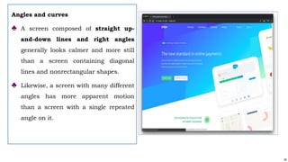 26
Angles and curves
♣ A screen composed of straight up-
and-down lines and right angles
generally looks calmer and more still
than a screen containing diagonal
lines and nonrectangular shapes.
♣ Likewise, a screen with many different
angles has more apparent motion
than a screen with a single repeated
angle on it.
 