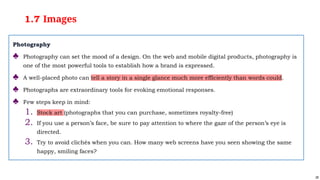 28
1.7 Images
Photography
♣ Photography can set the mood of a design. On the web and mobile digital products, photography is
one of the most powerful tools to establish how a brand is expressed.
♣ A well-placed photo can tell a story in a single glance much more efficiently than words could.
♣ Photographs are extraordinary tools for evoking emotional responses.
♣ Few steps keep in mind:
1. Stock art (photographs that you can purchase, sometimes royalty-free)
2. If you use a person’s face, be sure to pay attention to where the gaze of the person’s eye is
directed.
3. Try to avoid clichés when you can. How many web screens have you seen showing the same
happy, smiling faces?
 