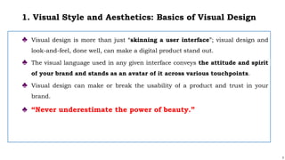 3
1. Visual Style and Aesthetics: Basics of Visual Design
♣ Visual design is more than just “skinning a user interface”; visual design and
look-and-feel, done well, can make a digital product stand out.
♣ The visual language used in any given interface conveys the attitude and spirit
of your brand and stands as an avatar of it across various touchpoints.
♣ Visual design can make or break the usability of a product and trust in your
brand.
♣ “Never underestimate the power of beauty.”
 