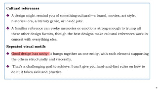 30
Cultural references
♣ A design might remind you of something cultural—a brand, movies, art style,
historical era, a literary genre, or inside joke.
♣ A familiar reference can evoke memories or emotions strong enough to trump all
these other design factors, though the best designs make cultural references work in
concert with everything else.
Repeated visual motifs
♣ Good design has unity: it hangs together as one entity, with each element supporting
the others structurally and viscerally.
♣ That’s a challenging goal to achieve. I can’t give you hard-and-fast rules on how to
do it; it takes skill and practice.
 