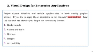 33
2. Visual Design for Enterprise Applications
People expect websites and mobile applications to have strong graphic
styling, If you try to apply these principles to the controls’ look-and-feel—how
the controls are drawn—you might not have many choices.
1. Backgrounds
2. Colors and fonts
3. Borders
4. Images
5. Accessibility
 