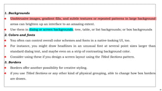 34
1. Backgrounds
♣ Unobtrusive images, gradient fills, and subtle textures or repeated patterns in large background
areas can brighten up an interface to an amazing extent.
♣ Use them in dialog or screen backgrounds; tree, table, or list backgrounds; or box backgrounds
2. Colors and fonts
♣ You often can control overall color schemes and fonts in a native-looking UI, too.
♣ For instance, you might draw headlines in an unusual font at several point sizes larger than
standard dialog text, and maybe even on a strip of contrasting background color.
♣ Consider using these if you design a screen layout using the Titled Sections pattern.
3. Borders
♣ Borders offer another possibility for creative styling.
♣ if you use Titled Sections or any other kind of physical grouping, able to change how box borders
are drawn.
 