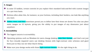 35
4. Images
♣ In some UI toolkits, certain controls let you replace their standard look-and-feel with custom images
on a per-item basis.
♣ Buttons often allow this, for instance, so your buttons, including their borders, can look like anything
you want.
♣ Tables, trees, and lists sometimes permit you to define how their items are drawn You also can place
static images on UI layouts, giving you the ability to put images of any dimension just about
anywhere.
5. Accessibility
♣ The biggest concern is accessibility.
♣ Operating systems such as Windows let users change desktop color/font themes, and that’s not just
for fun—visually impaired users use desktop themes with high-contrast color schemes and giant
fonts just so they can see what they’re doing.
♣ Make sure your design works with those high-contrast themes. It’s the right thing to do.
 