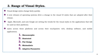 38
3. Range of Visual Styles.
♣ Visual design styles change fairly quickly.
♣ A new releases of operating systems drive a change in the visual UI styles that are adopted after their
release.
♣ Apple, Microsoft, and now Google are setting the trends for the visual styles in the applications that will
be used on their platforms.
♣ styles across these platforms and across their touchpoints: web, desktop software, and mobile
applications.
1. Skeuomorphic
2. Illustrated
3. Flat Design
4. Minimalistic
5. Adaptive/Parametric
 