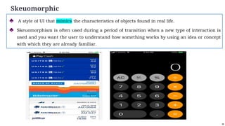 39
Skeuomorphic
♣ A style of UI that mimics the characteristics of objects found in real life.
♣ Skeuomorphism is often used during a period of transition when a new type of interaction is
used and you want the user to understand how something works by using an idea or concept
with which they are already familiar.
 