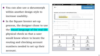 40
♣ You can also use a skeuomorph
within another design style to
increase usability.
♣ In the Square Invoice set-up
process, the designer chose to use
the visual language of the real-life
physical check so that a user
would know where to locate the
routing and checking account
numbers needed to set up their
account.
 