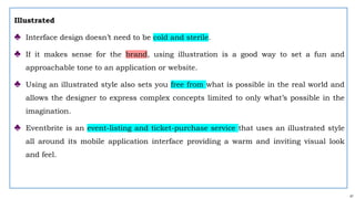 41
Illustrated
♣ Interface design doesn’t need to be cold and sterile.
♣ If it makes sense for the brand, using illustration is a good way to set a fun and
approachable tone to an application or website.
♣ Using an illustrated style also sets you free from what is possible in the real world and
allows the designer to express complex concepts limited to only what’s possible in the
imagination.
♣ Eventbrite is an event-listing and ticket-purchase service that uses an illustrated style
all around its mobile application interface providing a warm and inviting visual look
and feel.
 