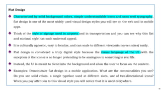 43
Flat Design
♣ Characterized by solid background colors, simple understandable icons and sans serif typography,
flat design is one of the most widely used visual design styles you will see on the web and in mobile
apps.
♣ Think of the style of signage used in airports and in transportation and you can see why this flat
and minimal style has such universal appeal.
♣ It is culturally agnostic, easy to localize, and can scale to different viewports (screen sizes) easily.
♣ Flat design is considered a truly digital style because the visual language of the UI (with the
exception of the icons) is no longer pretending to be analogous to something in real life.
♣ Instead, the UI is meant to blend into the background and allow the user to focus on the content.
♣ Examples: Demonstrate flat design in a mobile application. What are the commonalities you see?
Do you see solid colors, a single typeface used at different sizes, use of two-dimensional icons?
When you pay attention to this visual style you will notice that it is used everywhere.
 