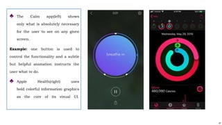 47
♣ The Calm app(left) shows
only what is absolutely necessary
for the user to see on any given
screen.
Example: one button is used to
control the functionality and a subtle
but helpful animation instructs the
user what to do.
♣ Apple Health(right) uses
bold colorful information graphics
as the core of its visual UI.
 
