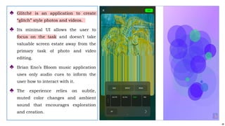 48
♣ Glitché is an application to create
“glitch” style photos and videos.
♣ Its minimal UI allows the user to
focus on the task and doesn’t take
valuable screen estate away from the
primary task of photo and video
editing.
♣ Brian Eno’s Bloom music application
uses only audio cues to inform the
user how to interact with it.
♣ The experience relies on subtle,
muted color changes and ambient
sound that encourages exploration
and creation.
 