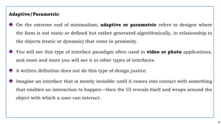49
Adaptive/Parametric
♣ On the extreme end of minimalism, adaptive or parametric refers to designs where
the form is not static or defined but rather generated algorithmically, in relationship to
the objects (static or dynamic) that come in proximity.
♣ You will see this type of interface paradigm often used in video or photo applications,
and more and more you will see it in other types of interfaces.
♣ A written definition does not do this type of design justice.
♣ Imagine an interface that is mostly invisible until it comes into contact with something
that enables an interaction to happen—then the UI reveals itself and wraps around the
object with which a user can interact.
 