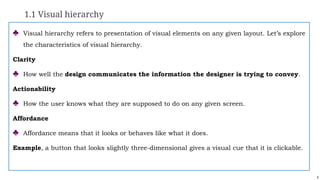 5
1.1 Visual hierarchy
♣ Visual hierarchy refers to presentation of visual elements on any given layout. Let’s explore
the characteristics of visual hierarchy.
Clarity
♣ How well the design communicates the information the designer is trying to convey.
Actionability
♣ How the user knows what they are supposed to do on any given screen.
Affordance
♣ Affordance means that it looks or behaves like what it does.
Example, a button that looks slightly three-dimensional gives a visual cue that it is clickable.
 
