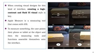 50
♣ When creating visual designs for this
kind of interface, creating a high-
contrast and fluid UI visual style is
key.
♣ Apple Measure is a measuring tool
that comes with iOS.
♣ To measure something, the user points
their phone or tablet at the object and
then the measuring tools and
functions assemble themselves onto
the interface.
 
