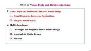 52
UNIT IV Visual Style and Mobile Interfaces
1. Visual Style and Aesthetics: Basics of Visual Design
1. Visual Design for Enterprise Applications
2. Range of Visual Styles.
2. Mobile Interfaces:
1. Challenges and Opportunities of Mobile Design
2. Approach to Mobile Design
3. Patterns
 