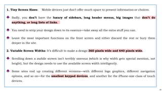 54
1. Tiny Screen Sizes: Mobile devices just don’t offer much space to present information or choices.
♣ Sadly, you don’t have the luxury of sidebars, long header menus, big images that don’t do
anything, or long lists of links.
♣ You need to strip your design down to its essence—take away all the extra stuff you can.
♣ Leave the most important functions on the front screen and either discard the rest or bury them
deeper in the site.
2. Variable Screen Widths: It’s difficult to make a design 360 pixels wide and 640 pixels wide.
♣ Scrolling down a mobile screen isn’t terribly onerous (which is why width gets special mention, not
height), but the design needs to use the available screen width intelligently.
♣ Some sites end up creating different versions—with different logo graphics, different navigation
options, and so on—for the smallest keypad devices, and another for the iPhone-size class of touch
devices.
 