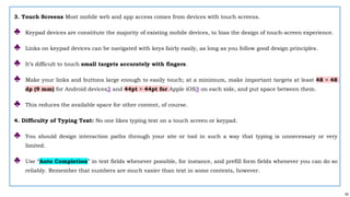 55
3. Touch Screens Most mobile web and app access comes from devices with touch screens.
♣ Keypad devices are constitute the majority of existing mobile devices, to bias the design of touch-screen experience.
♣ Links on keypad devices can be navigated with keys fairly easily, as long as you follow good design principles.
♣ It’s difficult to touch small targets accurately with fingers.
♣ Make your links and buttons large enough to easily touch; at a minimum, make important targets at least 48 × 48
dp (9 mm) for Android devices2 and 44pt × 44pt for Apple iOS3 on each side, and put space between them.
♣ This reduces the available space for other content, of course.
4. Difficulty of Typing Text: No one likes typing text on a touch screen or keypad.
♣ You should design interaction paths through your site or tool in such a way that typing is unnecessary or very
limited.
♣ Use “Auto Completion” in text fields whenever possible, for instance, and prefill form fields whenever you can do so
reliably. Remember that numbers are much easier than text in some contexts, however.
 