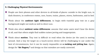 56
5. Challenging Physical Environments:
♣ People use their phones and other devices in all kinds of places: outside in the bright sun, in
dark theaters, in conference rooms, cars, buses, trains, planes, stores, bathrooms, and in bed.
♣ Think about the ambient light differences, to begin with—tasteful gray text on a gray
background might not work so well in direct sun.
♣ Think also about ambient noise differences: assume that some users won’t hear the device
at all, and that others might find sudden noises jarring and inappropriate.
♣ Think about motion. Tiny text is difficult to read when the device (or the user) is moving
around. And a tiny hit target on a touch-screen device will be challenging to use under the
best of circumstances, but it can be nearly impossible on a rocking and jolting bus. Again,
design for “fat fingers,” and design so that mistakes are easily corrected.
 