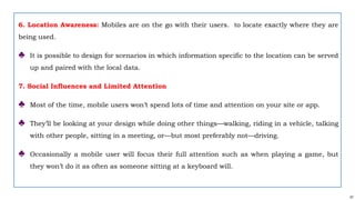 57
6. Location Awareness: Mobiles are on the go with their users. to locate exactly where they are
being used.
♣ It is possible to design for scenarios in which information specific to the location can be served
up and paired with the local data.
7. Social Influences and Limited Attention
♣ Most of the time, mobile users won’t spend lots of time and attention on your site or app.
♣ They’ll be looking at your design while doing other things—walking, riding in a vehicle, talking
with other people, sitting in a meeting, or—but most preferably not—driving.
♣ Occasionally a mobile user will focus their full attention such as when playing a game, but
they won’t do it as often as someone sitting at a keyboard will.
 