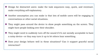 58
♣ Design for distracted users: make the task sequences easy, quick, and reentrant.
make everything self-explanatory.
♣ Another assumption you can make is that lots of mobile users will be engaging in
conversations or other social situations.
♣ They might pass around the device to show people something on the screen. They
might have people looking over their shoulder.
♣ They might need to suddenly turn off the sound if it’s not socially acceptable to have
a noisy device—or they may turn it up to let others hear something.
♣ Does your design behave well in these situations? Can it support graceful social
interaction?
 