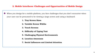 59
2. Mobile Interfaces: Challenges and Opportunities of Mobile Design
♣ When you design for a mobile platform, you face challenges that you don’t encounter when
your user can be presumed to be viewing a large screen and using a keyboard.
1. Tiny Screen Sizes
2. Variable Screen Widths
3. Touch Screens
4. Difficulty of Typing Text
5. Challenging Physical Environments
6. Location Awareness
7. Social Influences and Limited Attention
 
