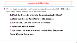 61
Approach to Mobile Design
♣ If you’re simply trying to take a site’s usual content and cram it into a 360 × 640 window,
stop. Take a big step back and look at the whole picture.
1.What Do Users in a Mobile Context Actually Need?
2.Strip the Site or App Down to Its Essence
3.If You Can, Use the Device’s Hardware
4.Linearize Your Content
5.Optimize the Most Common Interaction Sequences
Some Worthy Examples
 