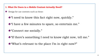 62
1. What Do Users in a Mobile Context Actually Need?
♣ Design for use contexts such as these:
♣“I need to know this fact right now, quickly.”
♣“I have a few minutes to spare, so entertain me.”
♣“Connect me socially.”
♣“If there’s something I need to know right now, tell me.”
♣“What’s relevant to the place I’m in right now?”
 