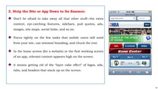 63
2. Strip the Site or App Down to Its Essence:
♣ Don’t be afraid to take away all that other stuff—the extra
content, eye-catching features, sidebars, pull quotes, ads,
images, site maps, social links, and so on.
♣ Focus tightly on the few tasks that mobile users will need
from your site, use minimal branding, and chuck the rest.
♣ In the home screen (for a website) or the first working screen
of an app, relevant content appears high on the screen.
♣ it means getting rid of the “layer cake effect” of logos, ads,
tabs, and headers that stack up on the screen.
 