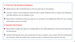 64
3. If You Can, Use the Device’s Hardware:-
♣ Mobile devices offer wonderful features that you don’t get on the desktop.
♣ Location, camera, voice integration, gestural input, haptic feedback such as bumps and vibrations,
and other features can be available to you.
♣ Some devices multitask so that your app can be running in the background while the user is doing
other things; can you use that?
4. Linearize Your Content
♣ Many devices simply don’t give you enough pixels in the width dimension to do any interesting side-
by-side layouts.
♣ Instead of forcing the issue, just accept that one way or another, your content will end up being laid
out vertically. Order the mobile site’s content so that it “reads well” when laid out this way.
 
