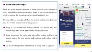 66
♣ Some Worthy Examples
Here are some mobile versions of home screens that manage to
meet most of the design constraints listed in the preceding section
while retaining the branding and personality of each site.
In some of these examples, I show the mobile web (internet) version
and the mobile app version for comparison.
♣ Lugg is an on-demand moving service. Its mobile web and
mobile app both follow good mobile design practices.
♣ Lugg focuses on the main task point of its service and have big
touch targets for text inputs and buttons and a clear call to
action.
♣ All the most important information is easily seen at a glance.
 