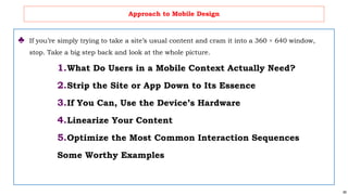 69
Approach to Mobile Design
♣ If you’re simply trying to take a site’s usual content and cram it into a 360 × 640 window,
stop. Take a big step back and look at the whole picture.
1.What Do Users in a Mobile Context Actually Need?
2.Strip the Site or App Down to Its Essence
3.If You Can, Use the Device’s Hardware
4.Linearize Your Content
5.Optimize the Most Common Interaction Sequences
Some Worthy Examples
 