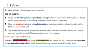 7
1.3 Color
♣ When devising a color scheme for an interface,
SET OF RULE”S:
♣ Always put dark foregrounds against light backgrounds, and vice versa—to test, pull the design
into an image tool such as Photoshop and desaturate it (make it grayscale).
♣ When red or green indicate a critical distinction, make sure to also reinforce the color with a
different shape or with text.
♣ This is because many color blind people won’t be able to see the difference. Statistically, 10% of
men have some form of colorblindness, as do about 1% of women.
Avoid certain color combinations.
Example: bright blue text on a bright red background will fatique the eye. This is because blue and
red are complimentary colors, which means they are on opposite sides of the color wheel
 