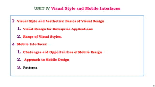 70
UNIT IV Visual Style and Mobile Interfaces
1. Visual Style and Aesthetics: Basics of Visual Design
1. Visual Design for Enterprise Applications
2. Range of Visual Styles.
2. Mobile Interfaces:
1. Challenges and Opportunities of Mobile Design
2. Approach to Mobile Design
3. Patterns
 