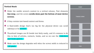 73
Vertical Stack
♣ Order the mobile screen’s content in a vertical column, Text elements
line-wrap, and the screen scrolls down past the bottom of most device
screens.
♣ if they contain text-based content and forms.
♣ A fixed-width design that’s too big for the physical device can scroll
sideways or be zoomed.
♣ Thumbnail images can fit beside text fairly easily, and it’s common to do
this in lists of articles, contacts, books, and so on—see the Collections
and Cards pattern.
♣ Make sure the design degrades well when the screen width is reduced to
128 pixels
 