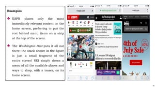 74
Examples
♣ ESPN places only the most
immediately relevant content on the
home screen, preferring to put the
rest behind menu items on a strip
at the top of the screen.
♣ The Washington Post puts it all out
there; the stack shown in the figure
is just a small fragment of the
entire screen! REI simply shows a
menu of all the available places and
ways to shop, with a teaser, on its
home screen.
 