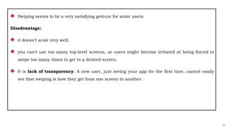 77
♣ Swiping seems to be a very satisfying gesture for some users.
Disadvantage:
♣ it doesn’t scale very well;
♣ you can’t use too many top-level screens, or users might become irritated at being forced to
swipe too many times to get to a desired screen.
♣ It is lack of transparency. A new user, just seeing your app for the first time, cannot easily
see that swiping is how they get from one screen to another.
 