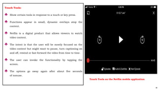 80
Touch Tools:
♣ Show certain tools in response to a touch or key press.
♣ Functions appear in small, dynamic overlays atop the
content.
♣ Netflix is a digital product that allows viewers to watch
video content.
♣ The intent is that the user will be mostly focused on the
video content but might want to pause, turn captioning on
and off, rewind or fast forward the video from time to time.
♣ The user can invoke the functionality by tapping the
screen.
♣ The options go away again after about five seconds
of nonuse.
Touch Tools on the Netflix mobile application
 