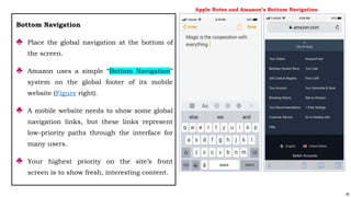 82
Bottom Navigation
♣ Place the global navigation at the bottom of
the screen.
♣ Amazon uses a simple “Bottom Navigation”
system on the global footer of its mobile
website (Figure right).
♣ A mobile website needs to show some global
navigation links, but these links represent
low-priority paths through the interface for
many users.
♣ Your highest priority on the site’s front
screen is to show fresh, interesting content.
Apple Notes and Amazon’s Bottom Navigation
 