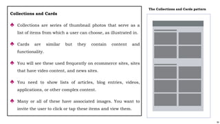 84
Collections and Cards
♣ Collections are series of thumbnail photos that serve as a
list of items from which a user can choose, as illustrated in.
♣ Cards are similar but they contain content and
functionality.
♣ You will see these used frequently on ecommerce sites, sites
that have video content, and news sites.
♣ You need to show lists of articles, blog entries, videos,
applications, or other complex content.
♣ Many or all of these have associated images. You want to
invite the user to click or tap these items and view them.
The Collections and Cards pattern
 