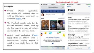 87
Examples
♣ Several iPhone applications
use Infinite List, including Mail, as
well as third-party apps such as
Facebook (Figure, left).
♣ The Facebook mobile web, like the
full-size Facebook screen, loads up
the first several screens of updates
and then lets the user load more.
♣ Apple’s email application (Figure,
right) offers an endless scroll to
accommodate varying lengths of
email a user might have in their
inbox.
Facebook and Apple iOS email
 