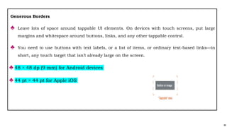 88
Generous Borders
♣ Leave lots of space around tappable UI elements. On devices with touch screens, put large
margins and whitespace around buttons, links, and any other tappable control.
♣ You need to use buttons with text labels, or a list of items, or ordinary text-based links—in
short, any touch target that isn’t already large on the screen.
♣ 48 × 48 dp (9 mm) for Android devices
♣ 44 pt × 44 pt for Apple iOS
 