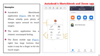 89
Examples
♣ Autodesk’s Sketchbook
application (Figure, left) for the
iPhone reliably puts plenty of
margin space around its touch
targets.
♣ The entire application has a
relaxed, uncramped feeling.
♣ The Zoom mobile app (Figure,
right) has large buttons that
make it easy for a finger to hit the
touch target.
Autodesk’s Sketchbook and Zoom app
 