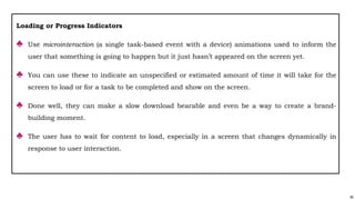90
Loading or Progress Indicators
♣ Use microinteraction (a single task-based event with a device) animations used to inform the
user that something is going to happen but it just hasn’t appeared on the screen yet.
♣ You can use these to indicate an unspecified or estimated amount of time it will take for the
screen to load or for a task to be completed and show on the screen.
♣ Done well, they can make a slow download bearable and even be a way to create a brand-
building moment.
♣ The user has to wait for content to load, especially in a screen that changes dynamically in
response to user interaction.
 