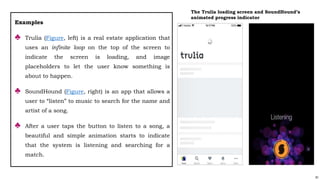91
Examples
♣ Trulia (Figure, left) is a real estate application that
uses an infinite loop on the top of the screen to
indicate the screen is loading, and image
placeholders to let the user know something is
about to happen.
♣ SoundHound (Figure, right) is an app that allows a
user to “listen” to music to search for the name and
artist of a song.
♣ After a user taps the button to listen to a song, a
beautiful and simple animation starts to indicate
that the system is listening and searching for a
match.
The Trulia loading screen and SoundHound’s
animated progress indicator
 
