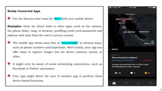92
Richly Connected Apps
♣ Use the features that come for “free” with your mobile device.
Examples: these are direct links to other apps, such as the camera,
the phone dialer, map, or browser; prefilling credit card passwords and
address with data from the user’s current context.
♣ The mobile app shows data that is “connectable” in obvious ways,
such as phone numbers and hyperlinks. More subtly, your app can
offer ways to capture images (via the device camera), sound, or
video.
♣ It might even be aware of social networking conventions, such as
Facebook or Twitter usernames.
♣ Your app might direct the user to another app to perform these
device-based functions.
 