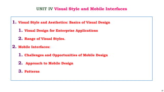 97
UNIT IV Visual Style and Mobile Interfaces
1. Visual Style and Aesthetics: Basics of Visual Design
1. Visual Design for Enterprise Applications
2. Range of Visual Styles.
2. Mobile Interfaces:
1. Challenges and Opportunities of Mobile Design
2. Approach to Mobile Design
3. Patterns
 