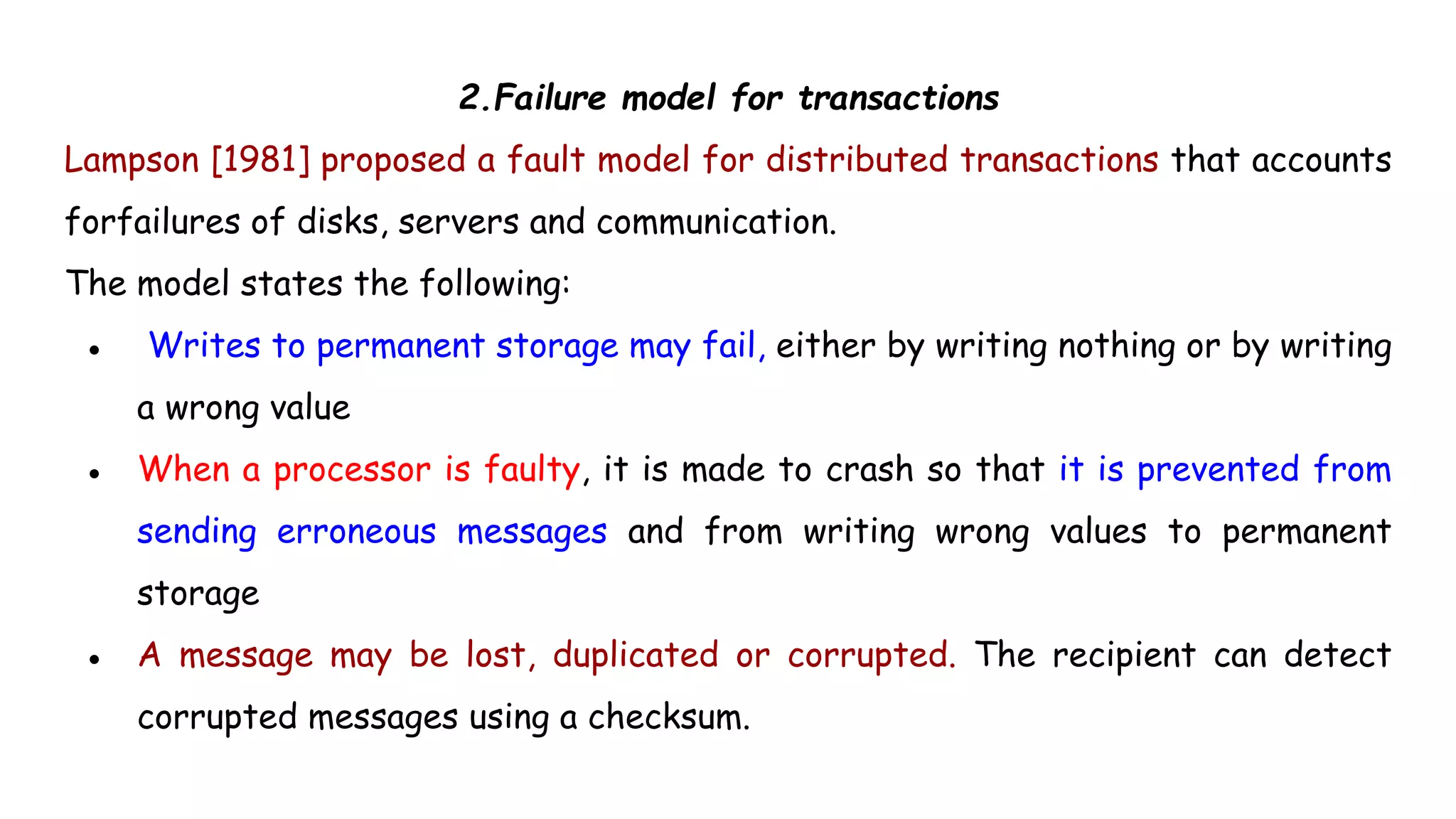 2.Failure model for transactions
Lampson [1981] proposed a fault model for distributed transactions that accounts
forfailures of disks, servers and communication.
The model states the following:
● Writes to permanent storage may fail, either by writing nothing or by writing
a wrong value
● When a processor is faulty, it is made to crash so that it is prevented from
sending erroneous messages and from writing wrong values to permanent
storage
● A message may be lost, duplicated or corrupted. The recipient can detect
corrupted messages using a checksum.
 