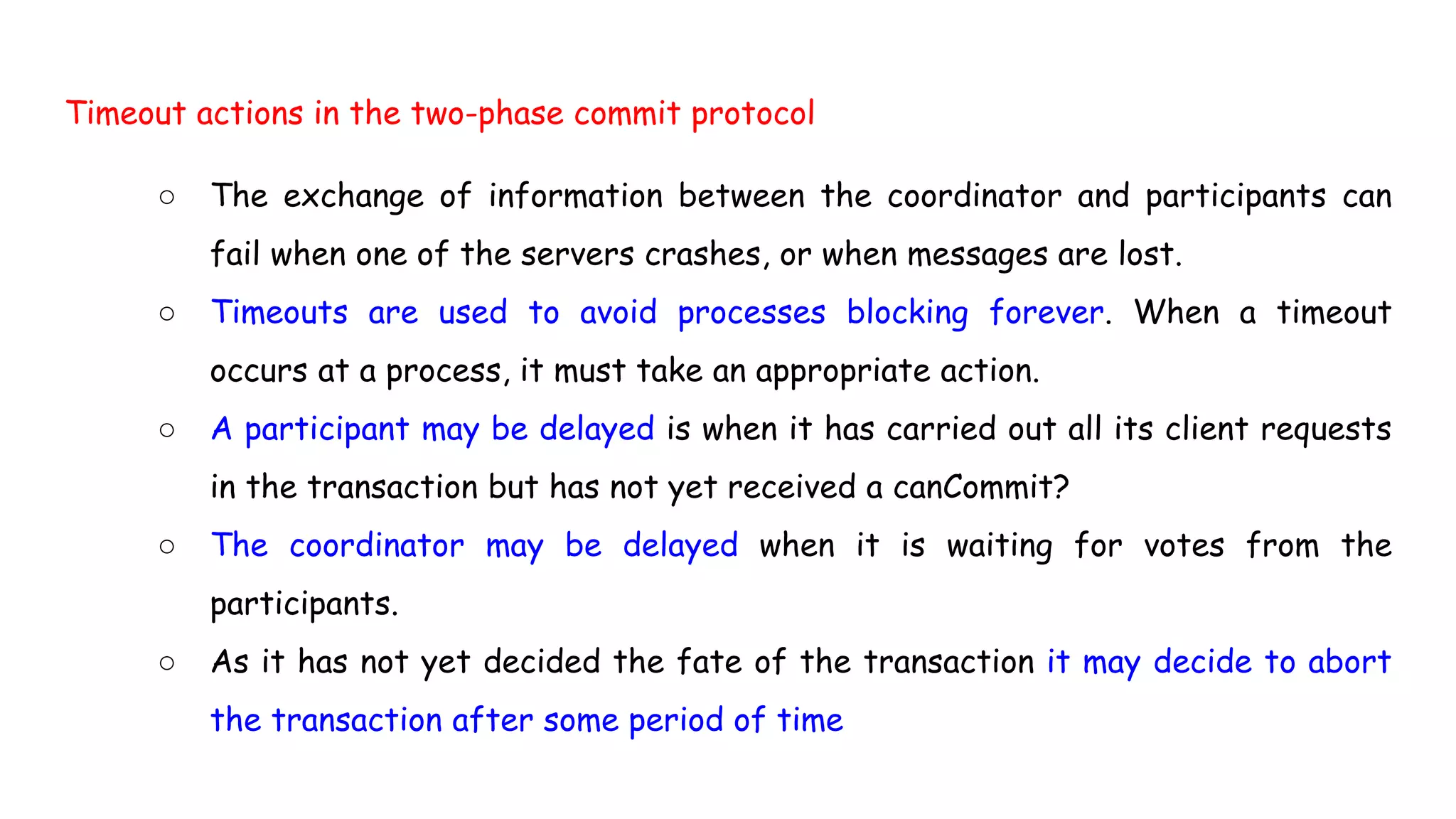 Timeout actions in the two-phase commit protocol
○ The exchange of information between the coordinator and participants can
fail when one of the servers crashes, or when messages are lost.
○ Timeouts are used to avoid processes blocking forever. When a timeout
occurs at a process, it must take an appropriate action.
○ A participant may be delayed is when it has carried out all its client requests
in the transaction but has not yet received a canCommit?
○ The coordinator may be delayed when it is waiting for votes from the
participants.
○ As it has not yet decided the fate of the transaction it may decide to abort
the transaction after some period of time
 