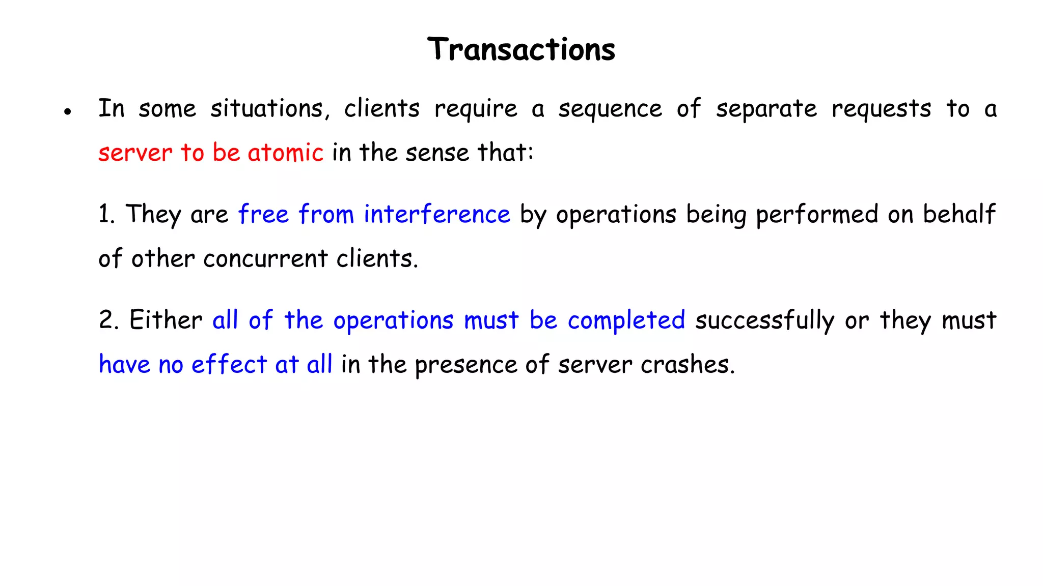 Transactions
● In some situations, clients require a sequence of separate requests to a
server to be atomic in the sense that:
1. They are free from interference by operations being performed on behalf
of other concurrent clients.
2. Either all of the operations must be completed successfully or they must
have no effect at all in the presence of server crashes.
 