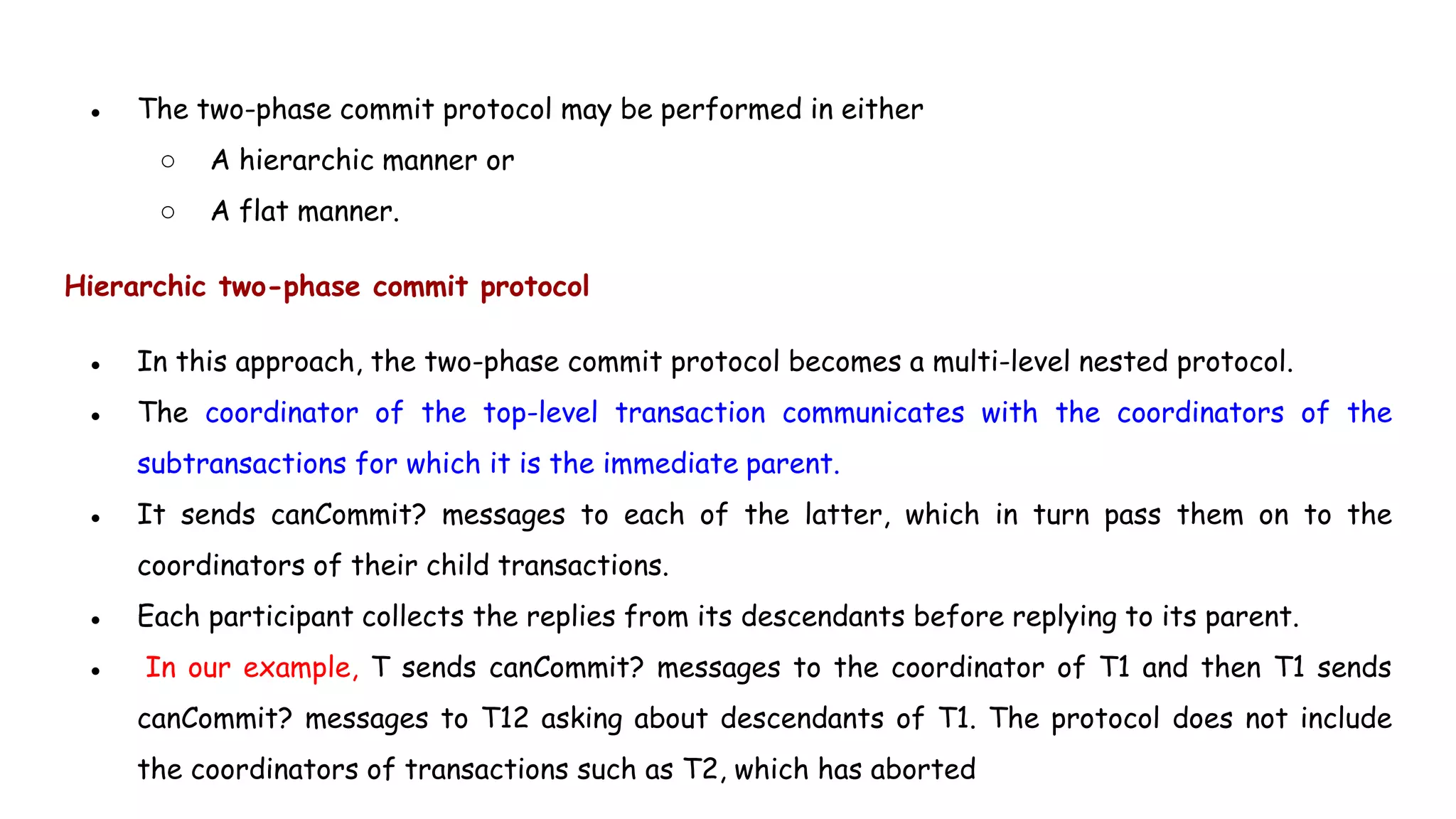 ● The two-phase commit protocol may be performed in either
○ A hierarchic manner or
○ A flat manner.
Hierarchic two-phase commit protocol
● In this approach, the two-phase commit protocol becomes a multi-level nested protocol.
● The coordinator of the top-level transaction communicates with the coordinators of the
subtransactions for which it is the immediate parent.
● It sends canCommit? messages to each of the latter, which in turn pass them on to the
coordinators of their child transactions.
● Each participant collects the replies from its descendants before replying to its parent.
● In our example, T sends canCommit? messages to the coordinator of T1 and then T1 sends
canCommit? messages to T12 asking about descendants of T1. The protocol does not include
the coordinators of transactions such as T2, which has aborted
 